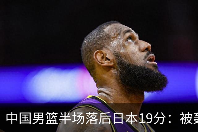 中国男篮半场落后日本19分：被轰11-0 全队无人得分上双